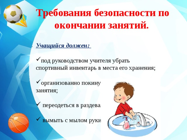 Требования безопасности по окончании занятий.   Учащийся должен:  под руководством учителя убрать спортивный инвентарь в места его хранения; организованно покинуть место проведения занятия;  переодеться в раздевалке;  вымыть с мылом руки. . 