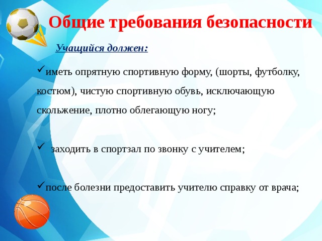  Общие требования безопасности Учащийся должен: иметь опрятную спортивную форму, (шорты, футболку, костюм), чистую спортивную обувь, исключающую скольжение, плотно облегающую ногу;  заходить в спортзал по звонку с учителем; после болезни предоставить учителю справку от врача; 