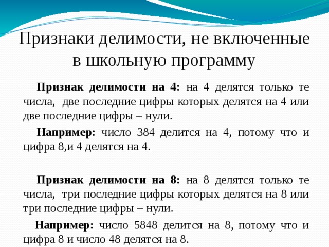 Признаки делимости, не включенные в школьную программу  Признак делимости на 4: на 4 делятся только те числа, две последние цифры которых делятся на 4 или две последние цифры – нули.  Например: число 384 делится на 4, потому что и цифра 8,и 4 делятся на 4.  Признак делимости на 8: на 8 делятся только те числа, три последние цифры которых делятся на 8 или три последние цифры – нули.  Например: число 5848 делится на 8, потому что и цифра 8 и число 48 делятся на 8. 