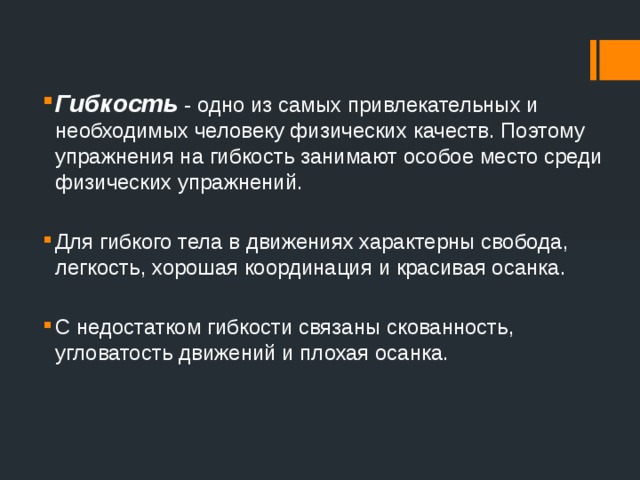 Гибкость - одно из самых привлекательных и необходимых человеку физических качеств. Поэтому упражнения на гибкость занимают особое место среди физических упражнений. Для гибкого тела в движениях характерны свобода, легкость, хорошая координация и красивая осанка. С недостатком гибкости связаны скованность, угловатость движений и плохая осанка. 