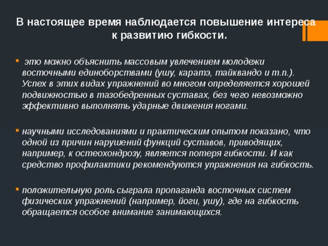 В настоящее время наблюдается повышение интереса к развитию гибкости.  это можно объяснить массовым увлечением молодежи восточными единоборствами (ушу, каратэ, тайквандо и т.п.). Успех в этих видах упражнений во многом определяется хорошей подвижностью в тазобедренных суставах, без чего невозможно эффективно выполнять ударные движения ногами. научными исследованиями и практическим опытом показано, что одной из причин нарушений функций суставов, приводящих, например, к остеохондрозу, является потеря гибкости. И как средство профилактики рекомендуются упражнения на гибкость. положительную роль сыграла пропаганда восточных систем физических упражнений (например, йоги, ушу), где на гибкость обращается особое внимание занимающихся. 