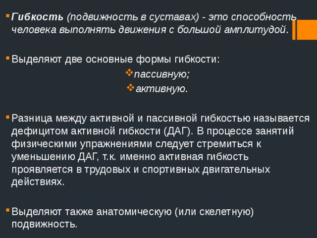 Гибкость (подвижность в суставах) - это способность человека выполнять движения с большой амплитудой.  Выделяют две основные формы гибкости: пассивную; активную. Разница между активной и пассивной гибкостью называется дефицитом активной гибкости (ДАГ). В процессе занятий физическими упражнениями следует стремиться к уменьшению ДАГ, т.к. именно активная гибкость проявляется в трудовых и спортивных двигательных действиях. Выделяют также анатомическую (или скелетную) подвижность. 