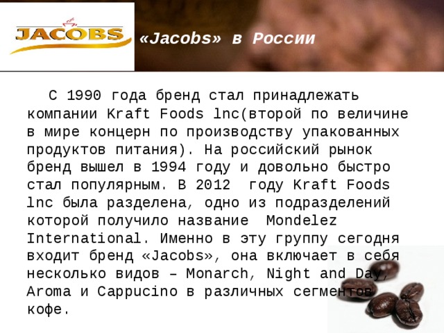 «Jacobs» в России  С 1990 года бренд стал принадлежать компании Kraft Foods lnc(второй по величине в мире концерн по производству упакованных продуктов питания). На российский рынок бренд вышел в 1994 году и довольно быстро стал популярным. В 2012 году Kraft Foods lnc была разделена, одно из подразделений которой получило название Mondelez International. Именно в эту группу сегодня входит бренд «Jacobs», она включает в себя несколько видов – Monarch, Night and Day, Aroma и Cappucino в различных сегментов кофе. 