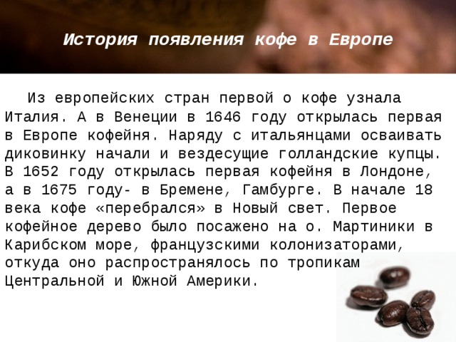 История появления кофе в Европе  Из европейских стран первой о кофе узнала Италия. А в Венеции в 1646 году открылась первая в Европе кофейня. Наряду с итальянцами осваивать диковинку начали и вездесущие голландские купцы. В 1652 году открылась первая кофейня в Лондоне, а в 1675 году- в Бремене, Гамбурге. В начале 18 века кофе «перебрался» в Новый свет. Первое кофейное дерево было посажено на о. Мартиники в Карибском море, французскими колонизаторами, откуда оно распространялось по тропикам Центральной и Южной Америки. 