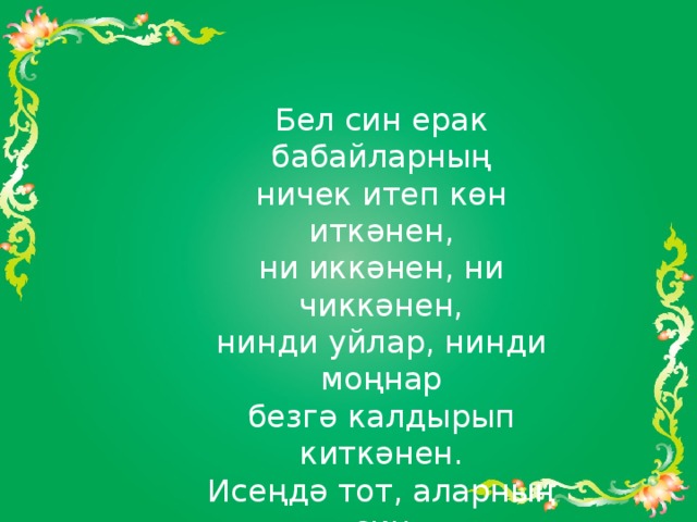 Бел син ерак бабайларның  ничек итеп көн иткәнен,  ни иккәнен, ни чиккәнен,  нинди уйлар, нинди моңнар  безгә калдырып киткәнен.  Исеңдә тот, аларның син  сугышларда кан түккәнен,  Туган җирнең иреге өчен,  зинданнарда интеккәнен... 