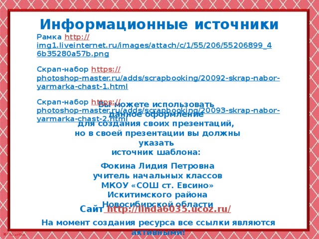 Информационные  источники Рамка http:// img1.liveinternet.ru/images/attach/c/1/55/206/55206899_46b35280a57b.png  Скрап-набор https:// photoshop-master.ru/adds/scrapbooking/20092-skrap-nabor-yarmarka-chast-1.html  Скрап-набор https :// photoshop-master.ru/adds/scrapbooking/20093-skrap-nabor-yarmarka-chast-2.html  Вы можете использовать данное оформление для создания своих презентаций, но в своей презентации вы должны указать источник шаблона:  Фокина Лидия Петровна учитель начальных классов МКОУ «СОШ ст. Евсино» Искитимского района Новосибирской области Сайт http://linda6035.ucoz.ru/  На момент создания ресурса все ссылки являются активными!