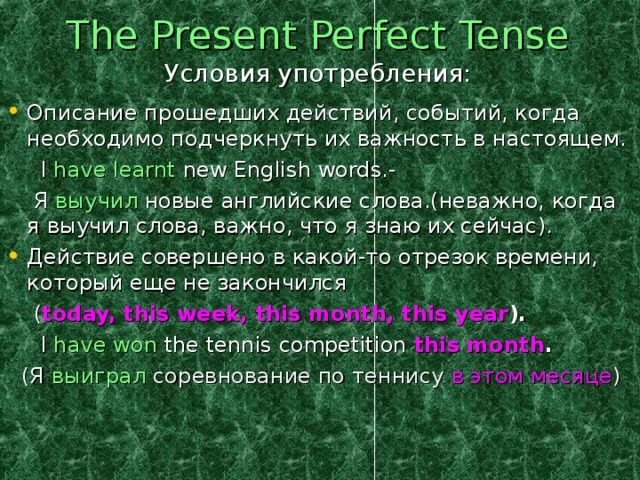 The Present Perfect Tense  Условия употребления: Описание прошедших действий, событий, когда необходимо подчеркнуть их важность в настоящем.  I have learnt new English words.-  Я выучил новые английские слова.(неважно, когда я выучил слова, важно, что я знаю их сейчас). Действие совершено в какой-то отрезок времени, который еще не закончился   ( today, this week, this month, this year ).  I have won the tennis competition this month .  (Я выиграл соревнование по теннису в этом месяце )  