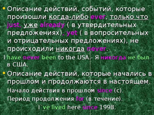 Описание действий, событий, которые произошли когда-либо  ever , только что just ,  уже  already ( в утвердительных предложениях) , yet  ( в вопросительных и отрицательных предложениях), не происходили никогда  never .  I have  never  been to the USA.- Я никогда  не был в США. Описание действий, которые начались в прошлом и продолжаются в настоящем.  Начало действия в прошлом since (c) .  Период продолжения for ( в течение). I` ve  lived here since 1998. 
