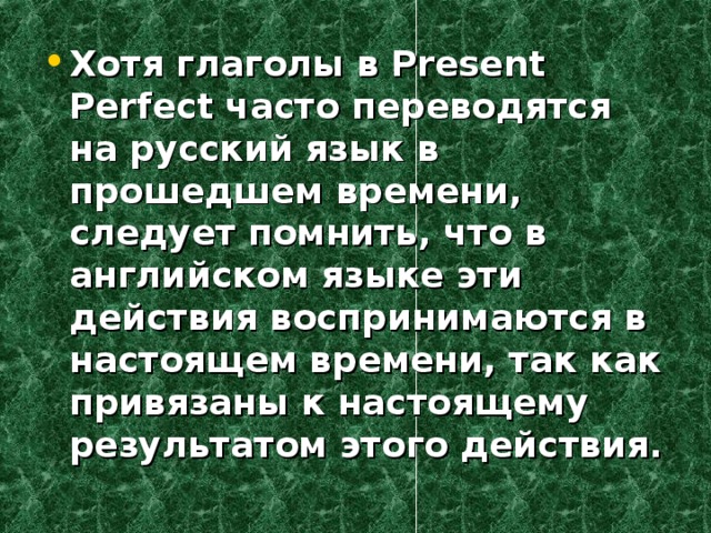Хотя глаголы в Present Perfect часто переводятся на русский язык в прошедшем времени, следует помнить, что в английском языке эти действия воспринимаются в настоящем времени, так как привязаны к настоящему результатом этого действия.  