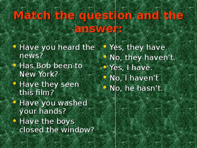 Match the question and the answer: Have you heard the news? Has Bob been to New York? Have they seen this film? Have you washed your hands? Have the boys closed the window? Yes, they have. No, they haven’t. Yes, I have. No, I haven’t No, he hasn’t. 