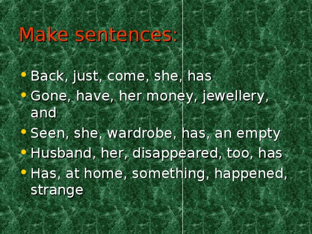Make sentences: Back, just, come, she, has Gone, have, her money, jewellery, and Seen, she, wardrobe, has, an empty Husband, her, disappeared, too, has Has, at home, something, happened, strange  