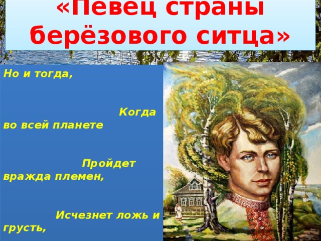 «Певец страны берёзового ситца» Но и тогда,  Когда во всей планете  Пройдет вражда племен,  Исчезнет ложь и грусть,  Я буду воспевать   Всем существом в поэте  Шестую часть земли  С названьем кратким «Русь» 