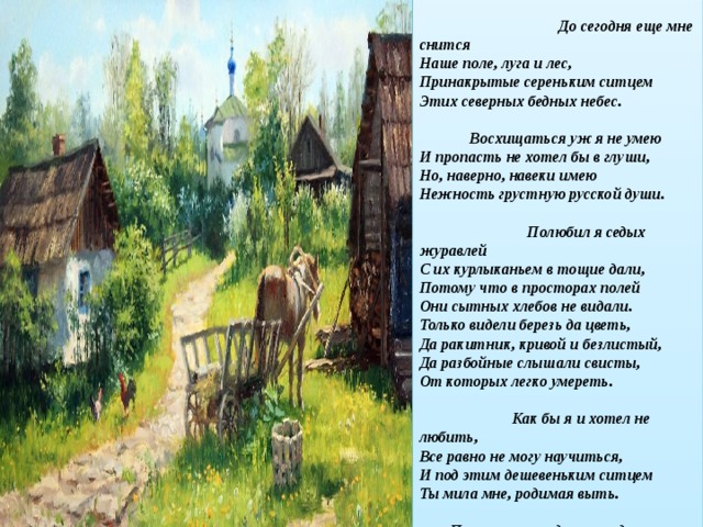 Низкий дом с голубыми ставнями,  Не забыть мне тебя никогда,-  Слишком были такими недавними  Отзвучавшие в сумрак года. До сегодня еще мне снится  Наше поле, луга и лес,  Принакрытые сереньким ситцем  Этих северных бедных небес. Восхищаться уж я не умею  И пропасть не хотел бы в глуши,  Но, наверно, навеки имею  Нежность грустную русской души. Полюбил я седых журавлей  С их курлыканьем в тощие дали,  Потому что в просторах полей  Они сытных хлебов не видали. Только видели березь да цветь,  Да ракитник, кривой и безлистый,  Да разбойные слышали свисты,  От которых легко умереть. Как бы я и хотел не любить,  Все равно не могу научиться,  И под этим дешевеньким ситцем  Ты мила мне, родимая выть. Потому так и днями недавними  Уж не юные веют года…  Низкий дом с голубыми ставнями,  Не забыть мне тебя никогда  