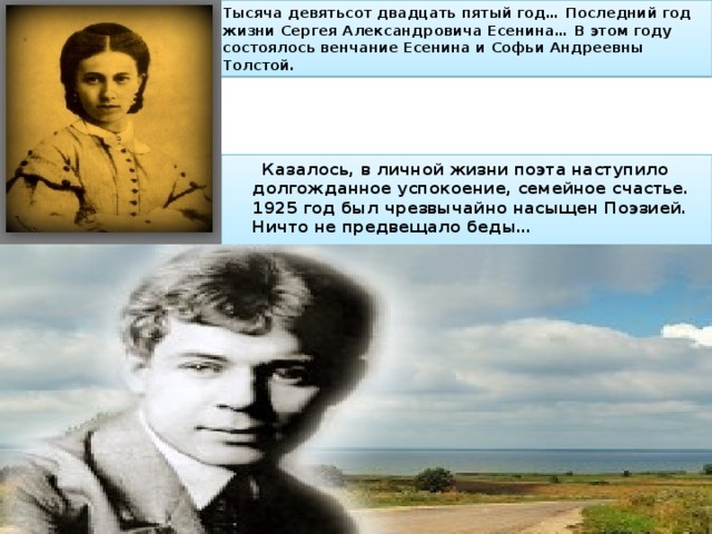 Тысяча девятьсот двадцать пятый год… Последний год жизни Сергея Александровича Есенина… В этом году состоялось венчание Есенина и Софьи Андреевны Толстой.  Казалось, в личной жизни поэта наступило долгожданное успокоение, семейное счастье. 1925 год был чрезвычайно насыщен Поэзией. Ничто не предвещало беды… 