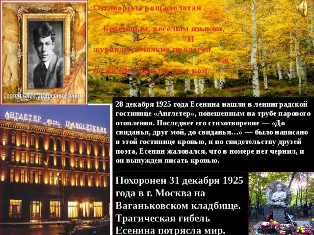 Отговорила роща золотая Берёзовым, весёлым языком, И журавли печально пролетая, Уж не жалеют больше ни о ком. 28 декабря 1925 года Есенина нашли в ленинградской гостинице «Англетер», повешенным на трубе парового отопления. Последнее его стихотворение — «До свиданья, друг мой, до свиданья…» — было написано в этой гостинице кровью, и по свидетельству друзей поэта, Есенин жаловался, что в номере нет чернил, и он вынужден писать кровью. Похоронен 31 декабря 1925 года в г. Москва на Ваганьковском кладбище. Трагическая гибель Есенина потрясла мир. 