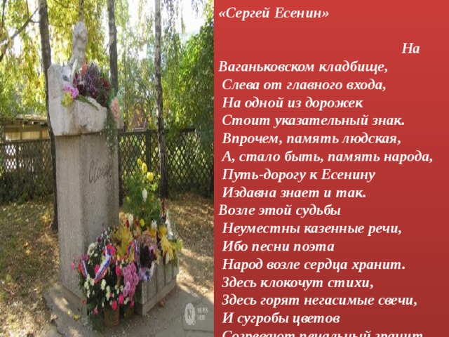 «Сергей Есенин» На Ваганьковском кладбище,   Слева от главного входа,   На одной из дорожек   Стоит указательный знак.   Впрочем, память людская,   А, стало быть, память народа,   Путь-дорогу к Есенину   Издавна знает и так.  Возле этой судьбы   Неуместны казенные речи,   Ибо песни поэта   Народ возле сердца хранит.   Здесь клокочут стихи,   Здесь горят негасимые свечи,   И сугробы цветов   Согревают печальный гранит...   