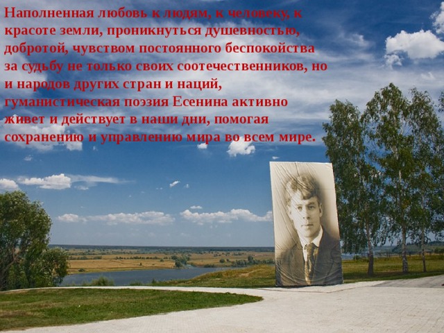 Наполненная любовь к людям, к человеку, к красоте земли, проникнуться душевностью, добротой, чувством постоянного беспокойства за судьбу не только своих соотечественников, но и народов других стран и наций, гуманистическая поэзия Есенина активно живет и действует в наши дни, помогая сохранению и управлению мира во всем мире. 