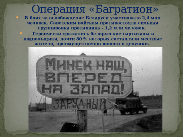 Операция «Багратион» В боях за освобождение Беларуси участвовало 2,4 млн человек. Советским войскам противостояла сильная группировка противника - 1,2 млн человек.  Героически сражались белорусские партизаны и подпольщики, почти 80 % которых составляли местные жители, преимущественно юноши и девушки.  