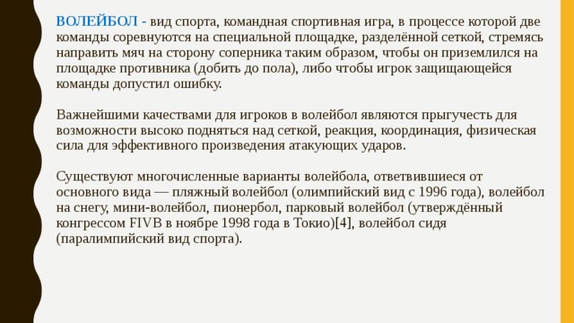 ВОЛЕЙБОЛ - вид спорта, командная спортивная игра, в процессе которой две команды соревнуются на специальной площадке, разделённой сеткой, стремясь направить мяч на сторону соперника таким образом, чтобы он приземлился на площадке противника (добить до пола), либо чтобы игрок защищающейся команды допустил ошибку.    Важнейшими качествами для игроков в волейбол являются прыгучесть для возможности высоко подняться над сеткой, реакция, координация, физическая сила для эффективного произведения атакующих ударов.   Существуют многочисленные варианты волейбола, ответвившиеся от основного вида — пляжный волейбол (олимпийский вид с 1996 года), волейбол на снегу, мини-волейбол, пионербол, парковый волейбол (утверждённый конгрессом FIVB в ноябре 1998 года в Токио)[4], волейбол сидя (паралимпийский вид спорта).     