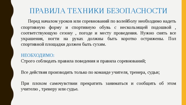 ПРАВИЛА ТЕХНИКИ БЕЗОПАСНОСТИ  Перед началом уроков или соревнований по волейболу необходимо надеть спортивную форму и спортивную обувь с нескользящей подошвой , соответствующую сезону , погоде и месту проведения. Нужно снять все украшения, ногти на руках должны быть коротко острижены. Пол спортивной площадки должен быть сухим. НЕОБХОДИМО: Строго соблюдать правила поведения и правила соревнований; Все действия производить только по команде учителя, тренера, судьи; При плохом самочувствии прекратить заниматься и сообщить об этом учителю , тренеру или судье. 