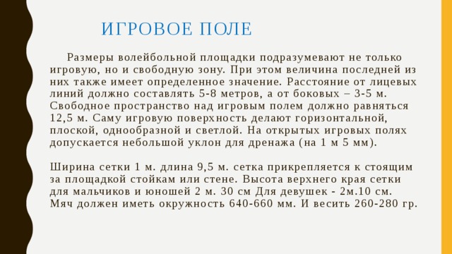    ИГРОВОЕ ПОЛЕ    Размеры волейбольной площадки подразумевают не только игровую, но и свободную зону. При этом величина последней из них также имеет определенное значение. Расстояние от лицевых линий должно составлять 5-8 метров, а от боковых – 3-5 м. Свободное пространство над игровым полем должно равняться 12,5 м. Саму игровую поверхность делают горизонтальной, плоской, однообразной и светлой. На открытых игровых полях допускается небольшой уклон для дренажа (на 1 м 5 мм).   Ширина сетки 1 м. длина 9,5 м. сетка прикрепляется к стоящим за площадкой стойкам или стене. Высота верхнего края сетки для мальчиков и юношей 2 м. 30 см Для девушек - 2м.10 см. Мяч должен иметь окружность 640-660 мм. И весить 260-280 гр. 