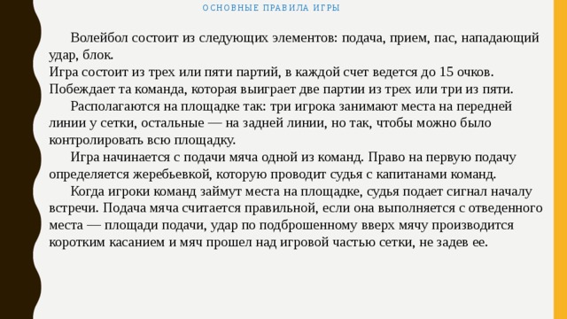 Основные правила игры    Волейбол состоит из следующих элементов: подача, прием, пас, нападающий удар, блок. Игра состоит из трех или пяти партий, в каждой счет ведется до 15 очков. Побеждает та команда, которая выиграет две партии из трех или три из пяти.  Располагаются на площадке так: три игрока занимают места на передней линии у сетки, остальные — на задней линии, но так, чтобы можно было контролировать всю площадку.  Игра начинается с подачи мяча одной из команд. Право на первую подачу определяется жеребьевкой, которую проводит судья с капитанами команд.  Когда игроки команд займут места на площадке, судья подает сигнал началу встречи. Подача мяча считается правильной, если она выполняется с отведенного места — площади подачи, удар по подброшенному вверх мячу производится коротким касанием и мяч прошел над игровой частью сетки, не задев ее. 