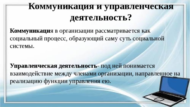 Коммуникация и управленческая деятельность? Коммуникаци я в организации рассматривается как социальный процесс, образующий саму суть социальной системы. Управленческая деятельность - под ней понимается взаимодействие между членами организации, направленное на реализацию функции управления ею. 