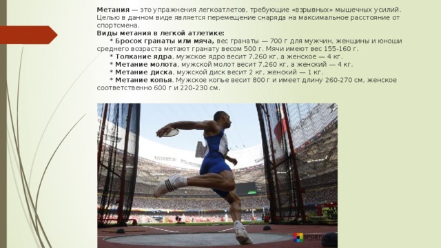 Метания — это упражнения легкоатлетов, требующие «взрывных» мышечных усилий. Целью в данном виде является перемещение снаряда на максимальное расстояние от спортсмена.  Виды метания в легкой атлетике:   * Бросок гранаты или мяча, вес гранаты — 700 г для мужчин, женщины и юноши среднего возраста метают гранату весом 500 г. Мячи имеют вес 155-160 г.    * Толкание ядра , мужское ядро весит 7,260 кг, а женское — 4 кг.   * Метание молота , мужской молот весит 7,260 кг, а женский — 4 кг.   * Метание диска , мужской диск весит 2 кг, женский — 1 кг.   * Метание копья . Мужское копье весит 800 г и имеет длину 260-270 см, женское соответственно 600 г и 220-230 см.    