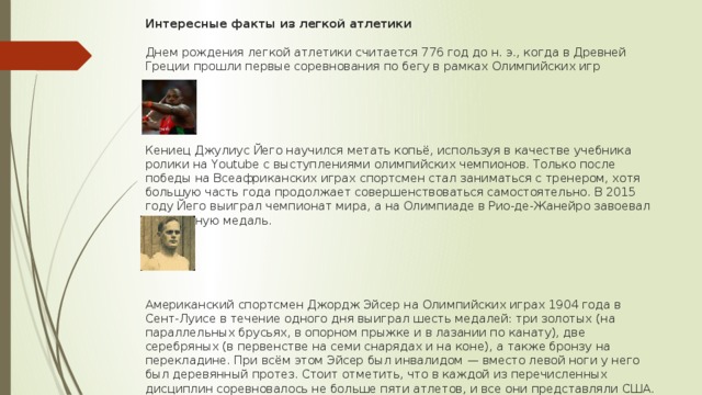 Интересные факты из легкой атлетики   Днем рождения легкой атлетики считается 776 год до н. э., когда в Древней Греции прошли первые соревнования по бегу в рамках Олимпийских игр       Кениец Джулиус Йего научился метать копьё, используя в качестве учебника ролики на Youtube с выступлениями олимпийских чемпионов. Только после победы на Всеафриканских играх спортсмен стал заниматься с тренером, хотя большую часть года продолжает совершенствоваться самостоятельно. В 2015 году Йего выиграл чемпионат мира, а на Олимпиаде в Рио-де-Жанейро завоевал серебряную медаль.       Американский спортсмен Джордж Эйсер на Олимпийских играх 1904 года в Сент-Луисе в течение одного дня выиграл шесть медалей: три золотых (на параллельных брусьях, в опорном прыжке и в лазании по канату), две серебряных (в первенстве на семи снарядах и на коне), а также бронзу на перекладине. При всём этом Эйсер был инвалидом — вместо левой ноги у него был деревянный протез. Стоит отметить, что в каждой из перечисленных дисциплин соревновалось не больше пяти атлетов, и все они представляли США. 