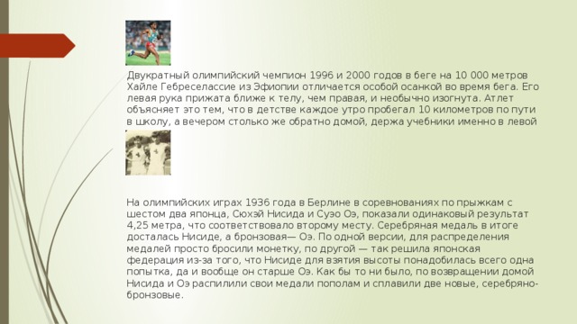     Двукратный олимпийский чемпион 1996 и 2000 годов в беге на 10 000 метров Хайле Гебреселассие из Эфиопии отличается особой осанкой во время бега. Его левая рука прижата ближе к телу, чем правая, и необычно изогнута. Атлет объясняет это тем, что в детстве каждое утро пробегал 10 километров по пути в школу, а вечером столько же обратно домой, держа учебники именно в левой руке.       На олимпийских играх 1936 года в Берлине в соревнованиях по прыжкам с шестом два японца, Сюхэй Нисида и Суэо Оэ, показали одинаковый результат 4,25 метра, что соответствовало второму месту. Серебряная медаль в итоге досталась Нисиде, а бронзовая— Оэ. По одной версии, для распределения медалей просто бросили монетку, по другой — так решила японская федерация из-за того, что Нисиде для взятия высоты понадобилась всего одна попытка, да и вообще он старше Оэ. Как бы то ни было, по возвращении домой Нисида и Оэ распилили свои медали пополам и сплавили две новые, серебряно-бронзовые. 