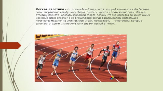  Легкая атлетика – это олимпийский вид спорта, который включает в себя беговые виды, спортивную ходьбу, многоборья, пробеги, кроссы и технические виды. Легкую атлетику принято называть королевой спорта, потому что она является одним из самых массовых видов спорта и в её дисциплинах всегда разыгрывалось наибольшее количество медалей на Олимпийских играх. Легкоатлеты — спортсмены, которые занимаются одним или несколькими видами легкой атлетики.   