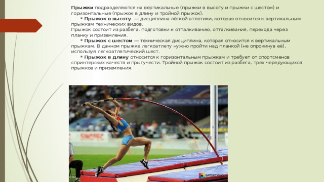 Прыжки подразделяются на вертикальные (прыжки в высоту и прыжки с шестом) и горизонтальные (прыжок в длину и тройной прыжок).   * Прыжок в высоту — дисциплина лёгкой атлетики, которая относится к вертикальным прыжкам технических видов.  Прыжок состоит из разбега, подготовки к отталкиванию, отталкивания, перехода через планку и приземления.    * Прыжок с шестом — техническая дисциплина, которая относится к вертикальным прыжкам. В данном прыжке легкоатлету нужно пройти над планкой (не опрокинув её), используя легкоатлетический шест.    * Прыжок в длину относится к горизонтальным прыжкам и требует от спортсменов спринтерских качеств и прыгучести. Тройной прыжок состоит из разбега, трех чередующихся прыжков и приземления.    