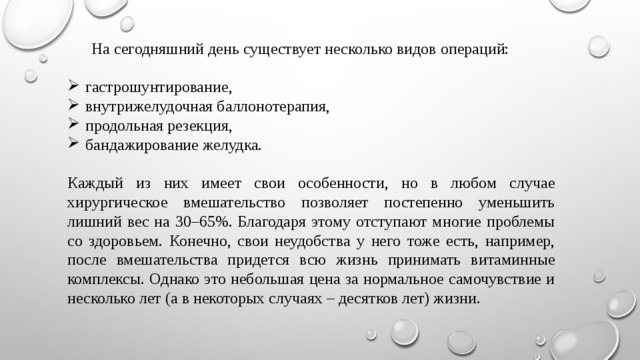  На сегодняшний день существует несколько видов операций:  гастрошунтирование, внутрижелудочная баллонотерапия, продольная резекция, бандажирование желудка. Каждый из них имеет свои особенности, но в любом случае хирургическое вмешательство позволяет постепенно уменьшить лишний вес на 30–65%. Благодаря этому отступают многие проблемы со здоровьем. Конечно, свои неудобства у него тоже есть, например, после вмешательства придется всю жизнь принимать витаминные комплексы. Однако это небольшая цена за нормальное самочувствие и несколько лет (а в некоторых случаях – десятков лет) жизни. 