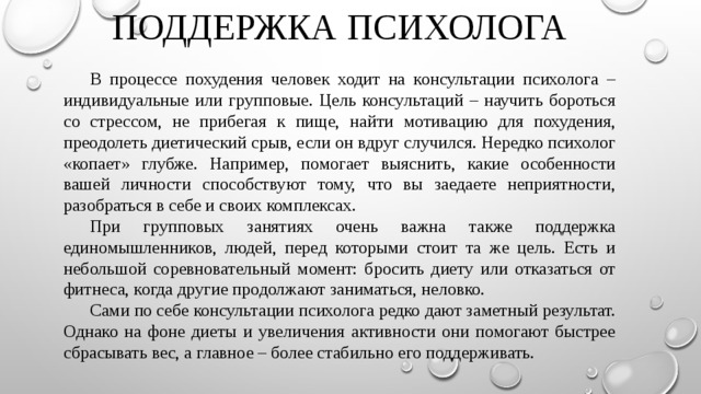 ПОДДЕРЖКА ПСИХОЛОГА  В процессе похудения человек ходит на консультации психолога – индивидуальные или групповые. Цель консультаций – научить бороться со стрессом, не прибегая к пище, найти мотивацию для похудения, преодолеть диетический срыв, если он вдруг случился. Нередко психолог «копает» глубже. Например, помогает выяснить, какие особенности вашей личности способствуют тому, что вы заедаете неприятности, разобраться в себе и своих комплексах.  При групповых занятиях очень важна также поддержка единомышленников, людей, перед которыми стоит та же цель. Есть и небольшой соревновательный момент: бросить диету или отказаться от фитнеса, когда другие продолжают заниматься, неловко.  Сами по себе консультации психолога редко дают заметный результат. Однако на фоне диеты и увеличения активности они помогают быстрее сбрасывать вес, а главное – более стабильно его поддерживать. 
