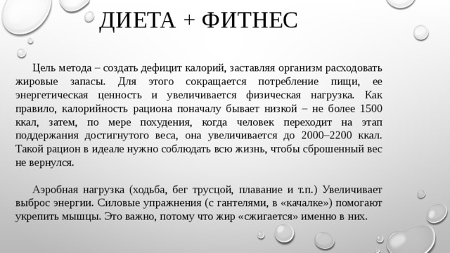 ДИЕТА + ФИТНЕС  Цель метода – создать дефицит калорий, заставляя организм расходовать жировые запасы. Для этого сокращается потребление пищи, ее энергетическая ценность и увеличивается физическая нагрузка. Как правило, калорийность рациона поначалу бывает низкой – не более 1500 ккал, затем, по мере похудения, когда человек переходит на этап поддержания достигнутого веса, она увеличивается до 2000–2200 ккал. Такой рацион в идеале нужно соблюдать всю жизнь, чтобы сброшенный вес не вернулся.  Аэробная нагрузка (ходьба, бег трусцой, плавание и т.п.) Увеличивает выброс энергии. Силовые упражнения (с гантелями, в «качалке») помогают укрепить мышцы. Это важно, потому что жир «сжигается» именно в них. 