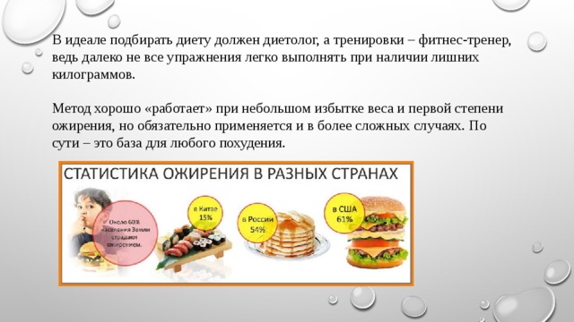 В идеале подбирать диету должен диетолог, а тренировки – фитнес-тренер, ведь далеко не все упражнения легко выполнять при наличии лишних килограммов. Метод хорошо «работает» при небольшом избытке веса и первой степени ожирения, но обязательно применяется и в более сложных случаях. По сути – это база для любого похудения. 
