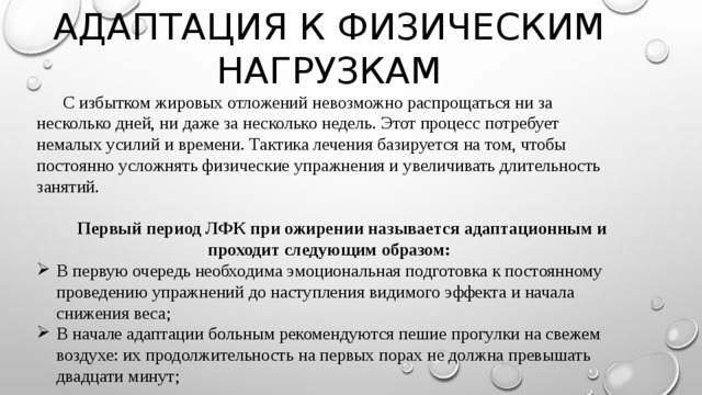 АДАПТАЦИЯ К ФИЗИЧЕСКИМ НАГРУЗКАМ  С избытком жировых отложений невозможно распрощаться ни за несколько дней, ни даже за несколько недель. Этот процесс потребует немалых усилий и времени. Тактика лечения базируется на том, чтобы постоянно усложнять физические упражнения и увеличивать длительность занятий.  Первый период ЛФК при ожирении называется адаптационным и проходит следующим образом: В первую очередь необходима эмоциональная подготовка к постоянному проведению упражнений до наступления видимого эффекта и начала снижения веса; В начале адаптации больным рекомендуются пешие прогулки на свежем воздухе: их продолжительность на первых порах не должна превышать двадцати минут; 