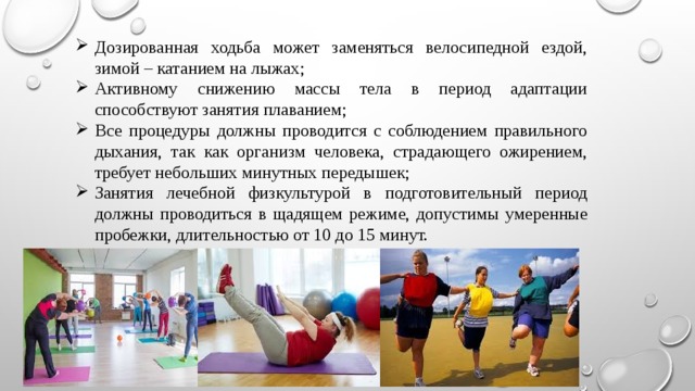 Дозированная ходьба может заменяться велосипедной ездой, зимой – катанием на лыжах; Активному снижению массы тела в период адаптации способствуют занятия плаванием; Все процедуры должны проводится с соблюдением правильного дыхания, так как организм человека, страдающего ожирением, требует небольших минутных передышек; Занятия лечебной физкультурой в подготовительный период должны проводиться в щадящем режиме, допустимы умеренные пробежки, длительностью от 10 до 15 минут. 