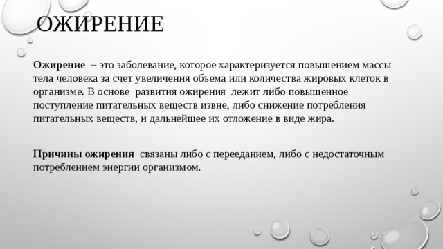 Ожирение Ожирение – это заболевание, которое характеризуется повышением массы тела человека за счет увеличения объема или количества жировых клеток в организме. В основе развития ожирения лежит либо повышенное поступление питательных веществ извне, либо снижение потребления питательных веществ, и дальнейшее их отложение в виде жира. Причины ожирения связаны либо с перееданием, либо с недостаточным потреблением энергии организмом. 