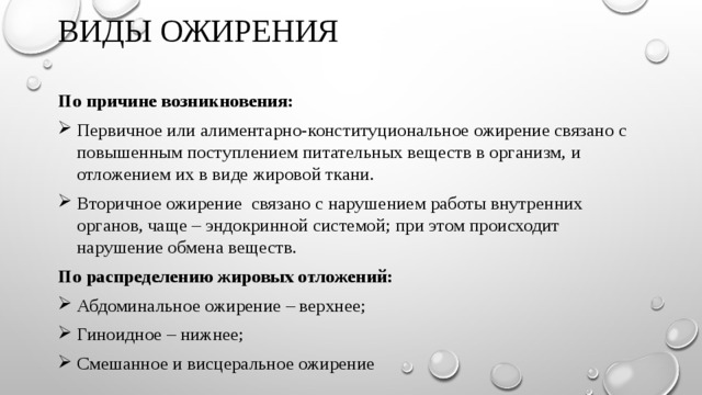 ВИДЫ ОЖИРЕНИЯ   По причине возникновения: Первичное или алиментарно-конституциональное ожирение связано с повышенным поступлением питательных веществ в организм, и отложением их в виде жировой ткани. Вторичное ожирение связано с нарушением работы внутренних органов, чаще – эндокринной системой; при этом происходит нарушение обмена веществ. По распределению жировых отложений: Абдоминальное ожирение – верхнее; Гиноидное – нижнее; Смешанное и висцеральное ожирение 