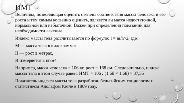 ИМТ  Величина, позволяющая оценить степень соответствия массы человека и его роста и тем самым косвенно оценить, является ли масса недостаточной, нормальной или избыточной. Важен при определении показаний для необходимости лечения. Индекс массы тела рассчитывается по формуле: I = m/h^2, где: M — масса тела в килограммах H — рост в метрах, И измеряется в кг/м². Например, масса человека = 106 кг, рост = 168 см. Следовательно, индекс массы тела в этом случае равен: ИМТ = 106 : (1,68 × 1,68) = 37,55 Показатель индекса массы тела разработан бельгийским социологом и статистиком Адольфом Кетле в 1869 году. 