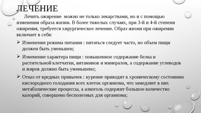 ЛЕЧЕНИЕ    Лечить ожирение можно не только лекарствами, но и с помощью изменения образа жизни. В более тяжелых случаях, при 3-й и 4-й степени ожирения, требуется хирургическое лечение. Образ жизни при ожирении включает в себя: Изменение режима питания : питаться следует часто, но объем пищи должен быть уменьшен; Изменение характера пищи : повышенное содержание белка и растительной клетчатки, витаминов и минералов, а содержание углеводов и жиров должно быть уменьшено; Отказ от вредных привычек : курение приводит к хроническому состоянию кислородного голодания всех клеток организма, что замедляет в них метаболические процессы, а алкоголь содержит большое количество калорий, совершено бесполезных для организма; 