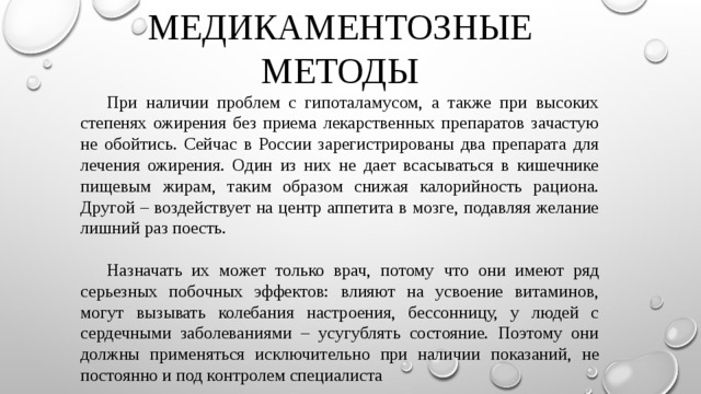МЕДИКАМЕНТОЗНЫЕ МЕТОДЫ  При наличии проблем с гипоталамусом, а также при высоких степенях ожирения без приема лекарственных препаратов зачастую не обойтись. Сейчас в России зарегистрированы два препарата для лечения ожирения. Один из них не дает всасываться в кишечнике пищевым жирам, таким образом снижая калорийность рациона. Другой – воздействует на центр аппетита в мозге, подавляя желание лишний раз поесть.  Назначать их может только врач, потому что они имеют ряд серьезных побочных эффектов: влияют на усвоение витаминов, могут вызывать колебания настроения, бессонницу, у людей с сердечными заболеваниями – усугублять состояние. Поэтому они должны применяться исключительно при наличии показаний, не постоянно и под контролем специалиста 