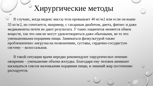 Хирургические методы  В случаях, когда индекс массы тела превышает 40 кг/м 2 или если он выше 35 кг/м 2, но сочетается, например, с сахарным диабетом, диета, фитнес и даже медикаменты почти не дают результата. У таких пациентов меняется обмен веществ, так что они не могут удовлетвориться даже обычными, не то что уменьшенными порциями пищи. Заниматься физкультурой также проблематично: нагрузка на позвоночник, суставы, сердечно-сосудистую систему – колоссальная.  В такой ситуации врачи нередко рекомендуют хирургическое лечение ожирения – уменьшение объема желудка. Благодаря ему человек начинает насыщаться совсем маленькими порциями пищи, и лишний жир постепенно расходуется. 