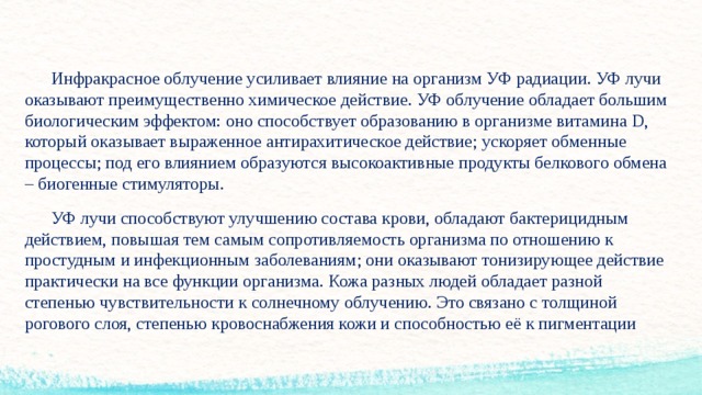  Инфракрасное облучение усиливает влияние на организм УФ радиации. УФ лучи оказывают преимущественно химическое действие. УФ облучение обладает большим биологическим эффектом: оно способствует образованию в организме витамина D, который оказывает выраженное антирахитическое действие; ускоряет обменные процессы; под его влиянием образуются высокоактивные продукты белкового обмена – биогенные стимуляторы.  УФ лучи способствуют улучшению состава крови, обладают бактерицидным действием, повышая тем самым сопротивляемость организма по отношению к простудным и инфекционным заболеваниям; они оказывают тонизирующее действие практически на все функции организма. Кожа разных людей обладает разной степенью чувствительности к солнечному облучению. Это связано с толщиной рогового слоя, степенью кровоснабжения кожи и способностью её к пигментации  