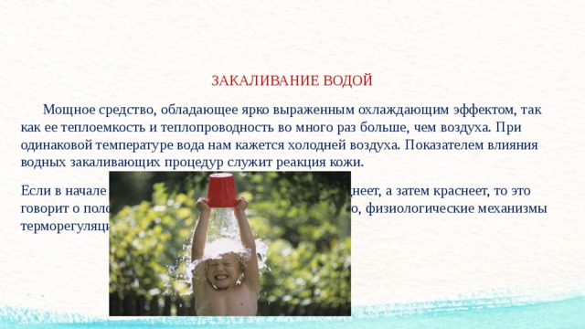ЗАКАЛИВАНИЕ ВОДОЙ  Мощное средство, обладающее ярко выраженным охлаждающим эффектом, так как ее теплоемкость и теплопроводность во много раз больше, чем воздуха. При одинаковой температуре вода нам кажется холодней воздуха. Показателем влияния водных закаливающих процедур служит реакция кожи. Если в начале процедуры она на короткое время бледнеет, а затем краснеет, то это говорит о положительном воздействии, следовательно, физиологические механизмы терморегуляции справляются с охлаждением.  