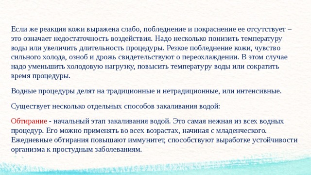 Если же реакция кожи выражена слабо, побледнение и покраснение ее отсутствует – это означает недостаточность воздействия. Надо несколько понизить температуру воды или увеличить длительность процедуры. Резкое побледнение кожи, чувство сильного холода, озноб и дрожь свидетельствуют о переохлаждении. В этом случае надо уменьшить холодовую нагрузку, повысить температуру воды или сократить время процедуры. Водные процедуры делят на традиционные и нетрадиционные, или интенсивные. Существует несколько отдельных способов закаливания водой: Обтирание - начальный этап закаливания водой. Это самая нежная из всех водных процедур. Его можно применять во всех возрастах, начиная с младенческого. Ежедневные обтирания повышают иммунитет, способствуют выработке устойчивости организма к простудным заболеваниям.  