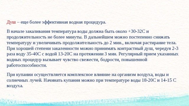 Душ – еще более эффективная водная процедура. В начале закаливания температура воды должна быть около +30-32С и продолжительность не более минуты. В дальнейшем можно постепенно снижать температуру и увеличивать продолжительность до 2 мин., включая растирание тела. При хорошей степени закаленности можно принимать контрастный душ, чередуя 2-3 раза воду 35-40С с водой 13-20С на протяжении 3 мин. Регулярный прием указанных водных процедур вызывает чувство свежести, бодрости, повышенной работоспособности. При купании осуществляется комплексное влияние на организм воздуха, воды и солнечных лучей. Начинать купания можно при температуре воды 18-20С и 14-15 С воздуха.  