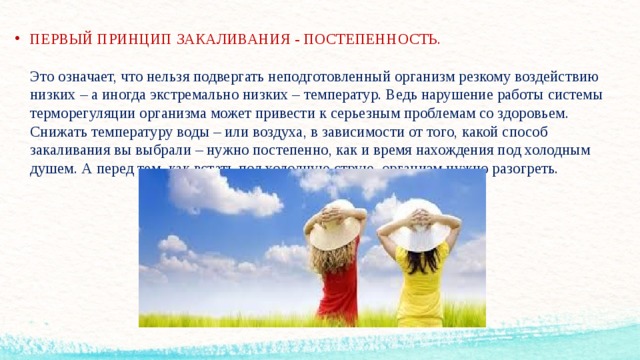 ПЕРВЫЙ ПРИНЦИП ЗАКАЛИВАНИЯ - ПОСТЕПЕННОСТЬ.   Это означает, что нельзя подвергать неподготовленный организм резкому воздействию низких – а иногда экстремально низких – температур. Ведь нарушение работы системы терморегуляции организма может привести к серьезным проблемам со здоровьем.  Снижать температуру воды – или воздуха, в зависимости от того, какой способ закаливания вы выбрали – нужно постепенно, как и время нахождения под холодным душем. А перед тем, как встать под холодную струю, организм нужно разогреть.      