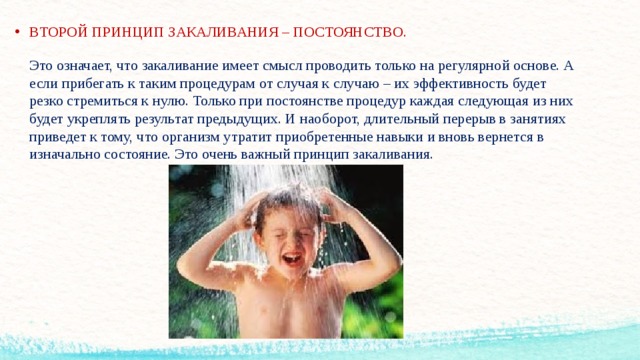 ВТОРОЙ ПРИНЦИП ЗАКАЛИВАНИЯ – ПОСТОЯНСТВО.   Это означает, что закаливание имеет смысл проводить только на регулярной основе. А если прибегать к таким процедурам от случая к случаю – их эффективность будет резко стремиться к нулю. Только при постоянстве процедур каждая следующая из них будет укреплять результат предыдущих. И наоборот, длительный перерыв в занятиях приведет к тому, что организм утратит приобретенные навыки и вновь вернется в изначально состояние. Это очень важный принцип закаливания.     